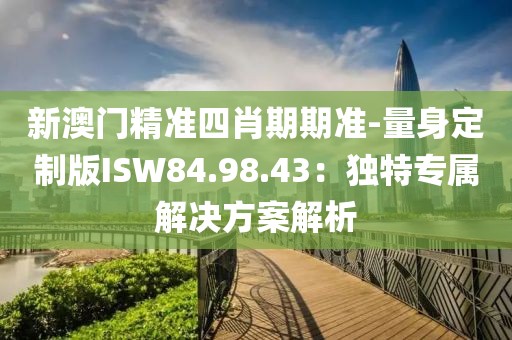 新澳门精准四肖期期准-量身定制版ISW84.98.43：独特专属解决方案解析