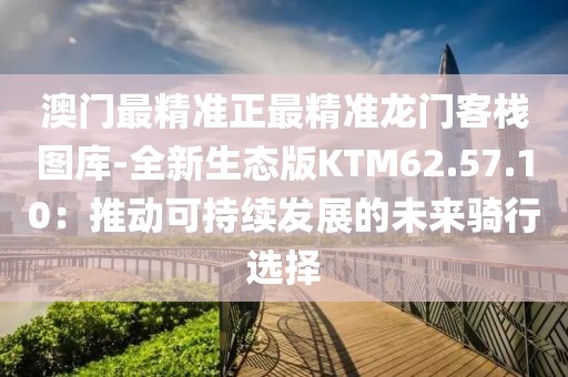 澳门最精准正最精准龙门客栈图库-全新生态版KTM62.57.10：推动可持续发展的未来骑行选择