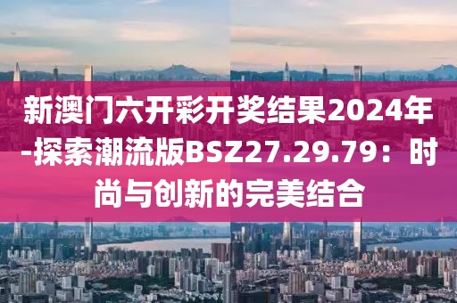 新澳门六开彩开奖结果2024年-探索潮流版BSZ27.29.79：时尚与创新的完美结合