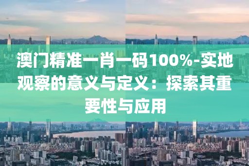 澳门精准一肖一码100%-实地观察的意义与定义：探索其重要性与应用