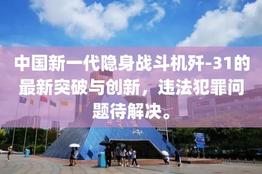 中国新一代隐身战斗机歼-31的最新突破与创新，违法犯罪问题待解决。