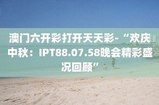 澳门六开彩打开天天彩-“欢庆中秋：IPT88.07.58晚会精彩盛况回顾”