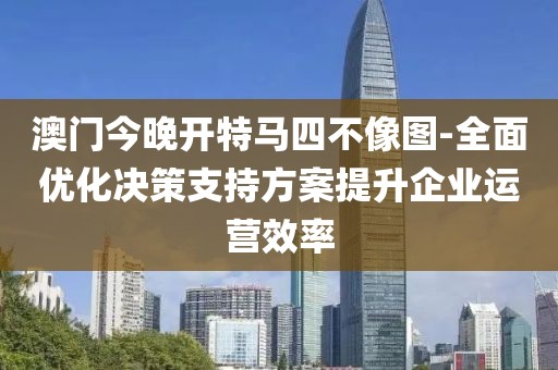 澳门今晚开特马四不像图-全面优化决策支持方案提升企业运营效率