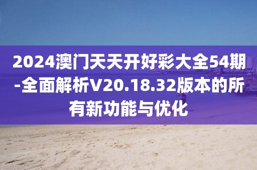 2024澳门天天开好彩大全54期-全面解析V20.18.32版本的所有新功能与优化