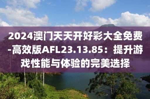 2024澳门天天开好彩大全免费-高效版AFL23.13.85：提升游戏性能与体验的完美选择