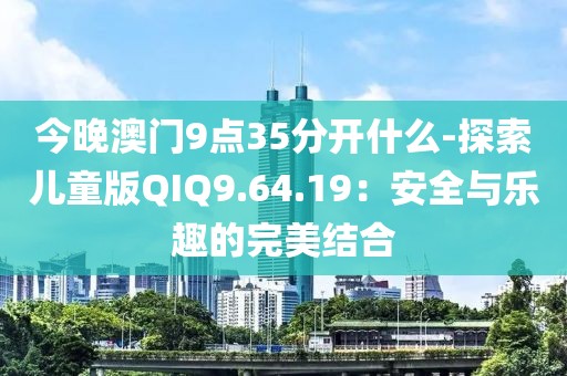 今晚澳门9点35分开什么-探索儿童版QIQ9.64.19：安全与乐趣的完美结合