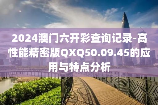 2024澳门六开彩查询记录-高性能精密版QXQ50.09.45的应用与特点分析