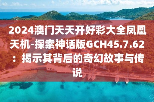 2024澳门天天开好彩大全凤凰天机-探索神话版GCH45.7.62：揭示其背后的奇幻故事与传说