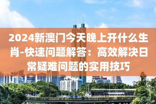 2024新澳门今天晚上开什么生肖-快速问题解答：高效解决日常疑难问题的实用技巧