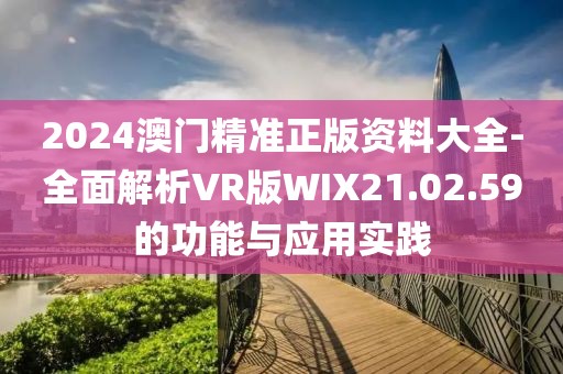 2024澳门精准正版资料大全-全面解析VR版WIX21.02.59的功能与应用实践