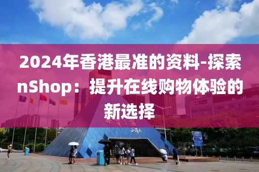 2024年香港最准的资料-探索nShop：提升在线购物体验的新选择