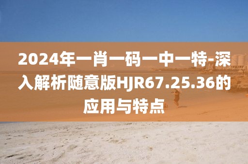 2024年一肖一码一中一特-深入解析随意版HJR67.25.36的应用与特点