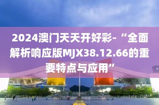 2024澳门天天开好彩-“全面解析响应版MJX38.12.66的重要特点与应用”