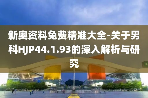 新奥资料免费精准大全-关于男科HJP44.1.93的深入解析与研究