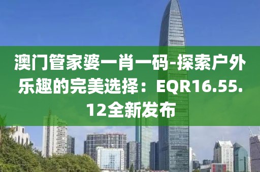 澳门管家婆一肖一码-探索户外乐趣的完美选择：EQR16.55.12全新发布