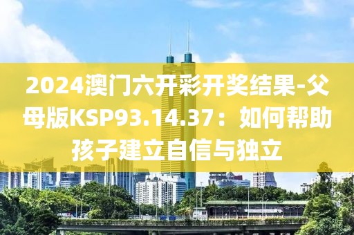 2024澳门六开彩开奖结果-父母版KSP93.14.37：如何帮助孩子建立自信与独立