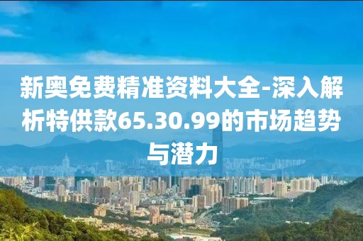 新奥免费精准资料大全-深入解析特供款65.30.99的市场趋势与潜力