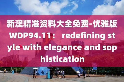 新澳精准资料大全免费-优雅版WDP94.11： redefining style with elegance and sophistication