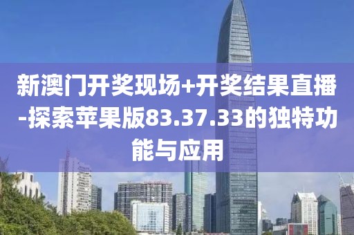 新澳门开奖现场+开奖结果直播-探索苹果版83.37.33的独特功能与应用