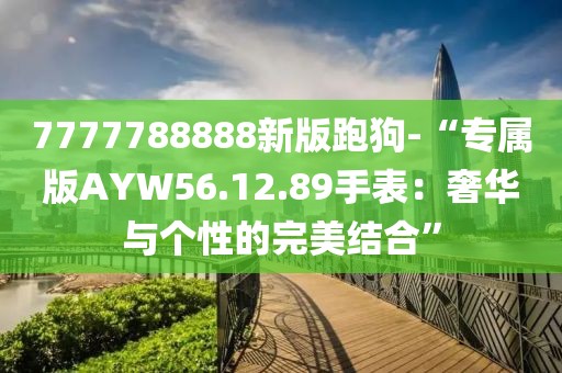 7777788888新版跑狗-“专属版AYW56.12.89手表：奢华与个性的完美结合”