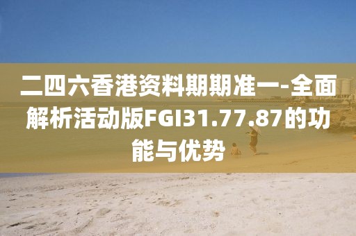 二四六香港资料期期准一-全面解析活动版FGI31.77.87的功能与优势