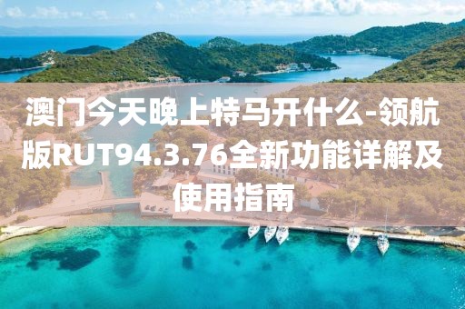 澳门今天晚上特马开什么-领航版RUT94.3.76全新功能详解及使用指南