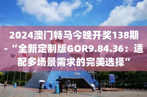 2024澳门特马今晚开奖138期-“全新定制版GOR9.84.36：适配多场景需求的完美选择”