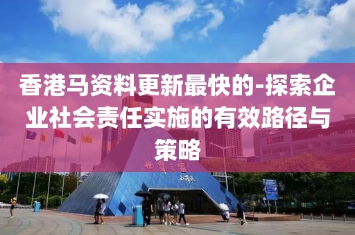 香港马资料更新最快的-探索企业社会责任实施的有效路径与策略