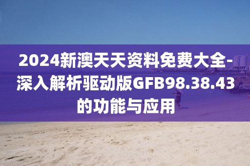 2024新澳天天资料免费大全-深入解析驱动版GFB98.38.43的功能与应用