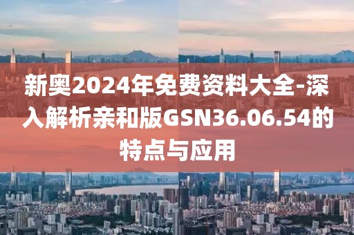 新奥2024年免费资料大全-深入解析亲和版GSN36.06.54的特点与应用