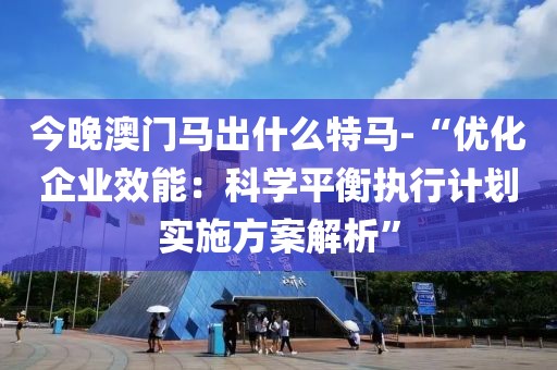 今晚澳门马出什么特马-“优化企业效能：科学平衡执行计划实施方案解析”