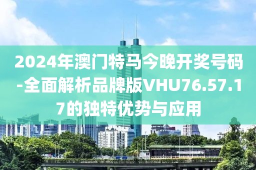 2024年澳门特马今晚开奖号码-全面解析品牌版VHU76.57.17的独特优势与应用