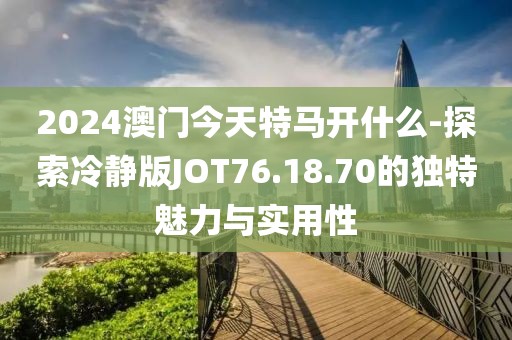 2024澳门今天特马开什么-探索冷静版JOT76.18.70的独特魅力与实用性