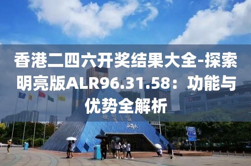 香港二四六开奖结果大全-探索明亮版ALR96.31.58：功能与优势全解析