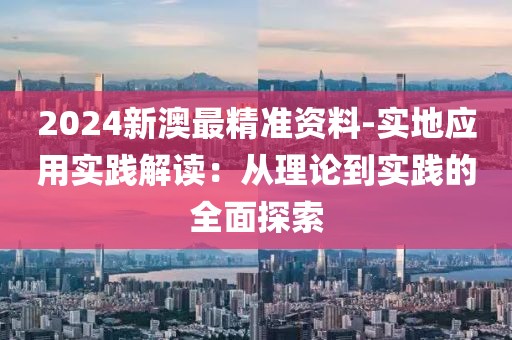 2024新澳最精准资料-实地应用实践解读：从理论到实践的全面探索