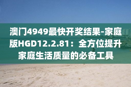 澳门4949最快开奖结果-家庭版HGD12.2.81：全方位提升家庭生活质量的必备工具