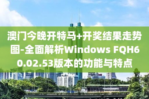 澳门今晚开特马+开奖结果走势图-全面解析Windows FQH60.02.53版本的功能与特点