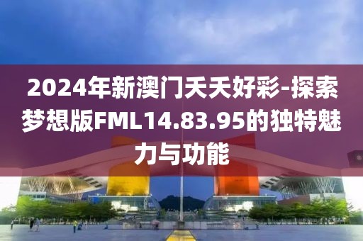 2024年新澳门夭夭好彩-探索梦想版FML14.83.95的独特魅力与功能