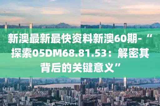 新澳最新最快资料新澳60期-“探索05DM68.81.53：解密其背后的关键意义”