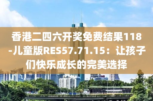 香港二四六开奖免费结果118-儿童版RES57.71.15：让孩子们快乐成长的完美选择