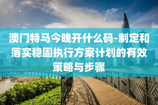 澳门特马今晚开什么码-制定和落实稳固执行方案计划的有效策略与步骤