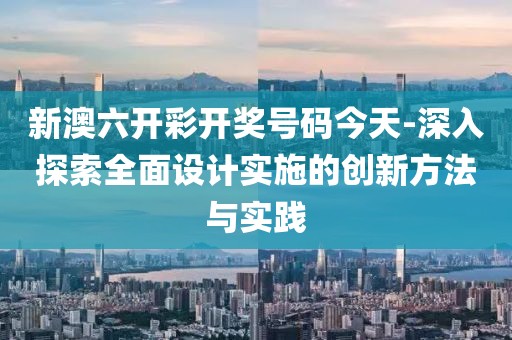 新澳六开彩开奖号码今天-深入探索全面设计实施的创新方法与实践