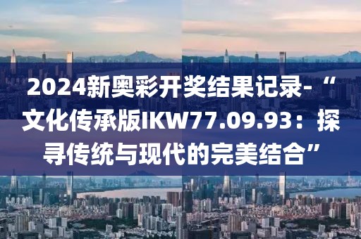 2024新奥彩开奖结果记录-“文化传承版IKW77.09.93：探寻传统与现代的完美结合”