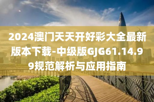 2024澳门天天开好彩大全最新版本下载-中级版GJG61.14.99规范解析与应用指南