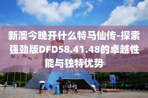 新澳今晚开什么特马仙传-探索强劲版DFD58.41.48的卓越性能与独特优势