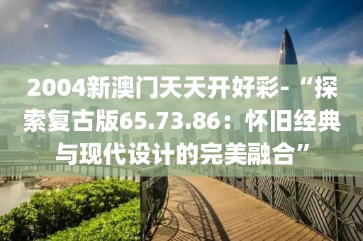 2004新澳门天天开好彩-“探索复古版65.73.86：怀旧经典与现代设计的完美融合”