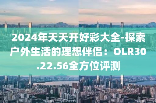 2024年天天开好彩大全-探索户外生活的理想伴侣：OLR30.22.56全方位评测