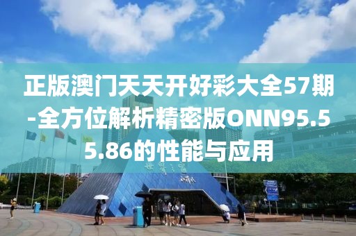 正版澳门天天开好彩大全57期-全方位解析精密版ONN95.55.86的性能与应用