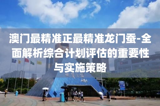 澳门最精准正最精准龙门蚕-全面解析综合计划评估的重要性与实施策略