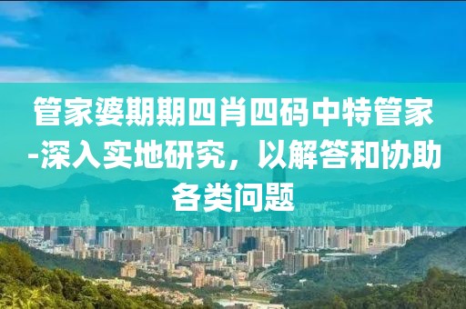 管家婆期期四肖四码中特管家-深入实地研究，以解答和协助各类问题